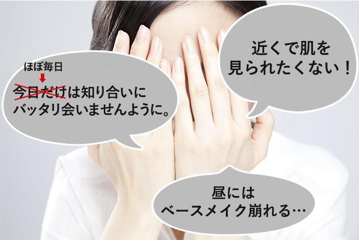 知り合いにバッタリ会いたくない。近くで肌を見られたくない。昼にはベースメイクが崩れる。