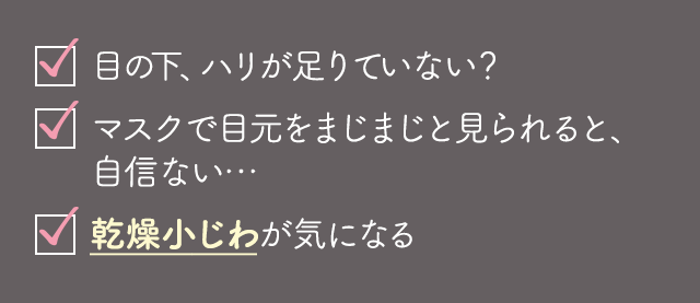 ✓目の下、こんなに年齢感あったっけ？✓マスクで目元をまじまじと見られると、自信ない…✓口元の乾燥小じわがだんだん深くなっている気がする✓頬の脂肪が口元まで下がってきてるかも