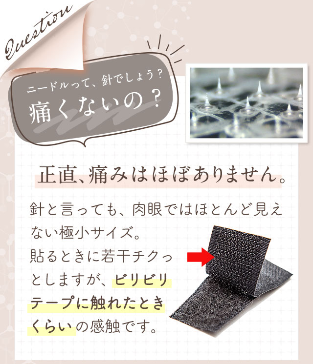 ニードルって、針でしょう?痛くないの?正直、痛みはほぼありません。針と言っても、肉眼ではほとんど見えない極小サイズ。貼るときに若干チクっとしますが、ビリビリテープに触れたときくらいの感触です。