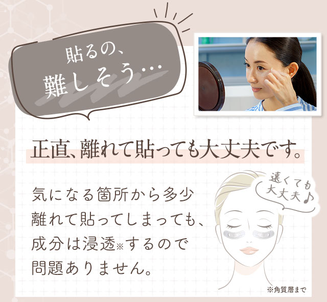 貼るの、難しそう…正直、離れて貼っても大丈夫です。気になる箇所から多少離れて貼ってしまっても、成分は浸透するので問題ありません。