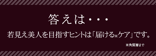 答えはNO。若見え美人のヒントは「届けるケア」なんです。