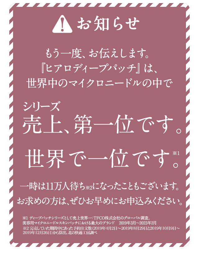もう一度、お伝えします。『ヒアロディープパッチ』は、世界中のマイクロニードルの中で売上、第一位です。世界で一位です。一時は11万人待ちになったこともございます。お求めの方は、ぜひお早めにお申込みください。