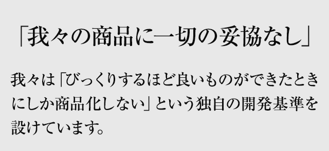 「我々の商品に一切の妥協なし」をスローガンに「びっくりするほど良いものができたときにしか商品化しない」という独自の開発基準を設けています。