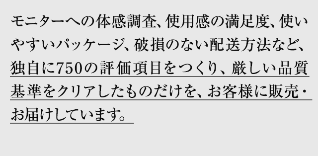 モニターへの体感調査、使用感の満足度、使いやすいパッケージ、破損の無い配送方法など、独自に750の評価項目をつくり、厳しい品質基準をクリアしたものだけを、お客様にお届けしています。